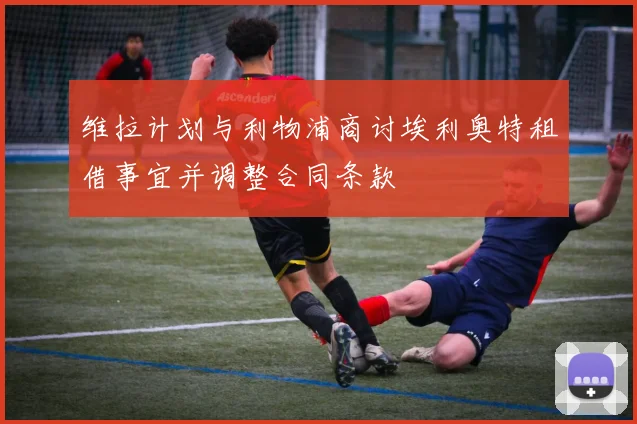 维拉计划与利物浦商讨埃利奥特租借事宜并调整合同条款