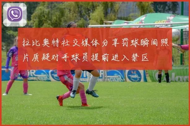 拉比奥特社交媒体分享罚球瞬间照片质疑对手球员提前进入禁区
