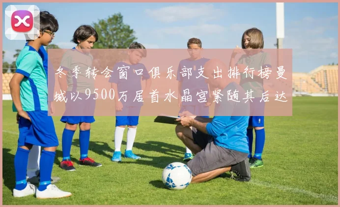 冬季转会窗口俱乐部支出排行榜曼城以9500万居首水晶宫紧随其后达8970万