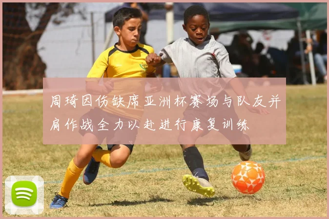 周琦因伤缺席亚洲杯赛场与队友并肩作战全力以赴进行康复训练