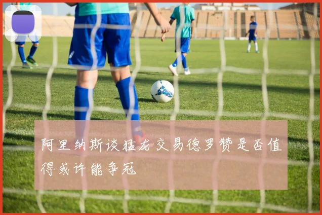 阿里纳斯谈猛龙交易德罗赞是否值得或许能争冠