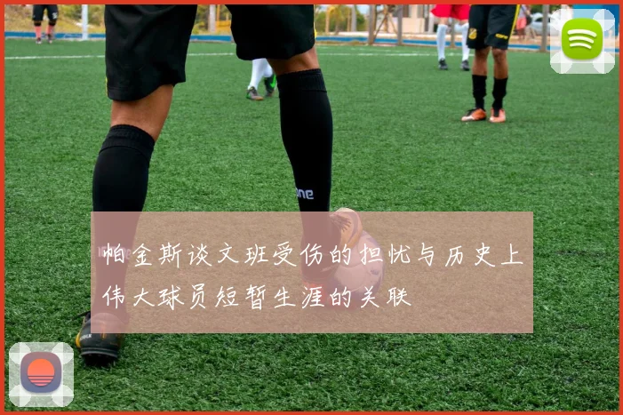 帕金斯谈文班受伤的担忧与历史上伟大球员短暂生涯的关联