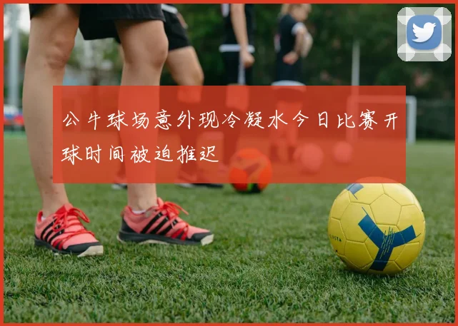 公牛球场意外现冷凝水今日比赛开球时间被迫推迟