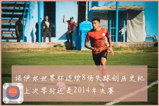 诺伊尔世界杯连续8场失球创历史纪录上次零封还是2014年决赛
