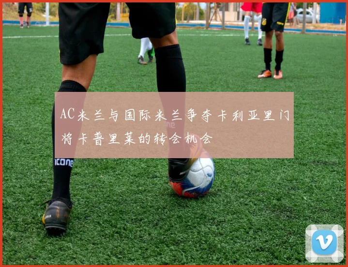 AC米兰与国际米兰争夺卡利亚里门将卡普里莱的转会机会