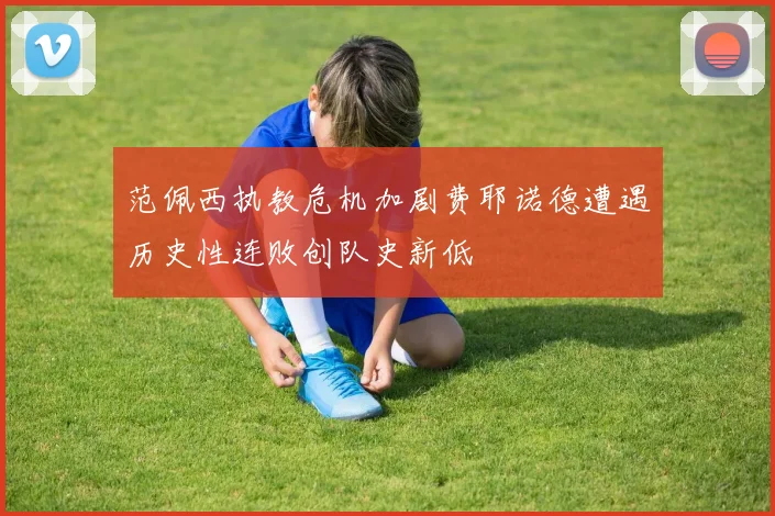 范佩西执教危机加剧费耶诺德遭遇历史性连败创队史新低