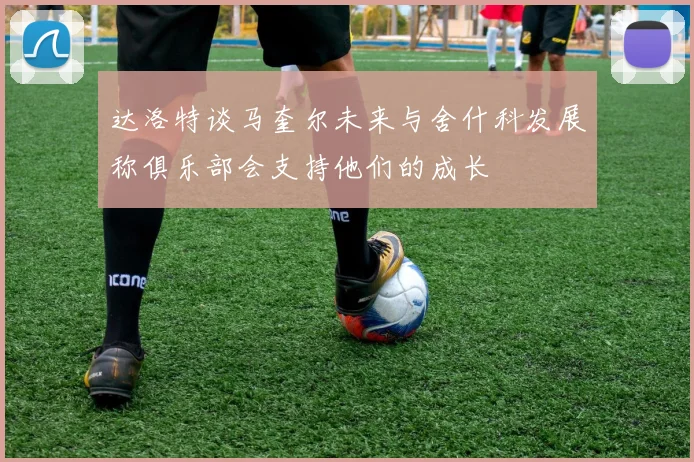 达洛特谈马奎尔未来与舍什科发展称俱乐部会支持他们的成长