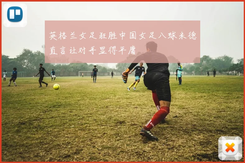 英格兰女足狂胜中国女足八球米德直言让对手显得平庸