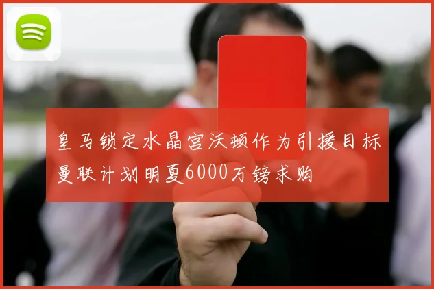 皇马锁定水晶宫沃顿作为引援目标曼联计划明夏6000万镑求购