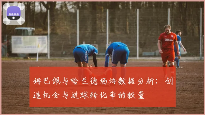 姆巴佩与哈兰德场均数据分析：创造机会与进球转化率的较量